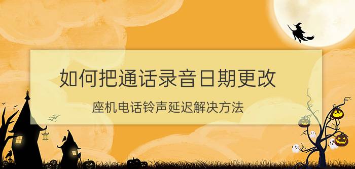 如何把通话录音日期更改 座机电话铃声延迟解决方法？